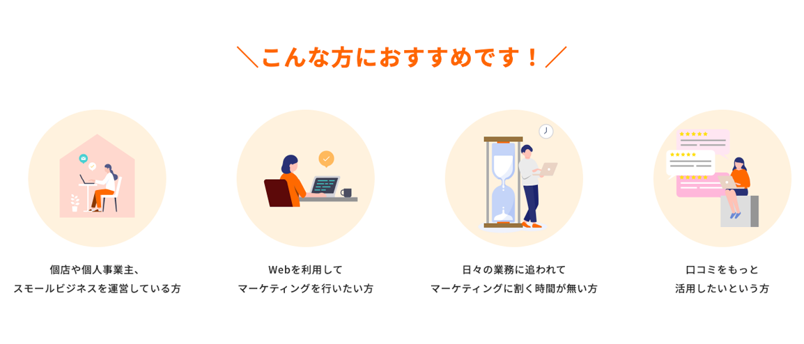 こんな方におすすめです！ 個店や個人事業主、スモールビジネスを運営している方　Webを利用してマーケティングを行いたい方　日々の業務に追われてマーケティングに割く時間が無い方　口コミをもっと活用したいという方