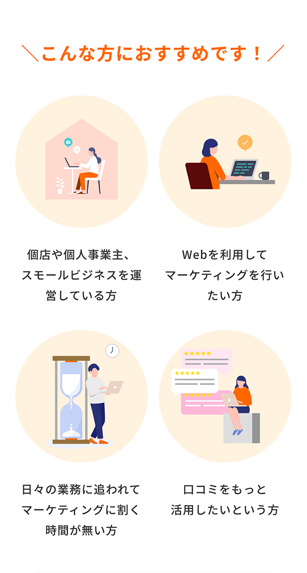 こんな方におすすめです！ 個店や個人事業主、スモールビジネスを運営している方　Webを利用してマーケティングを行いたい方　日々の業務に追われてマーケティングに割く時間が無い方　口コミをもっと活用したいという方