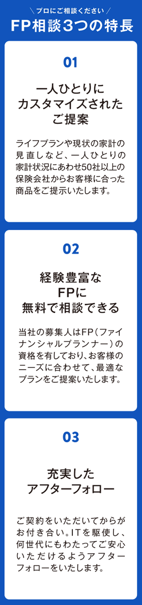 プロにご相談ください。FP相談3つの特長　1.一人ひとりにカスタマイズされたご提案　2.経験豊富なFPに無料で相談できる　3.充実したアフターフォロー