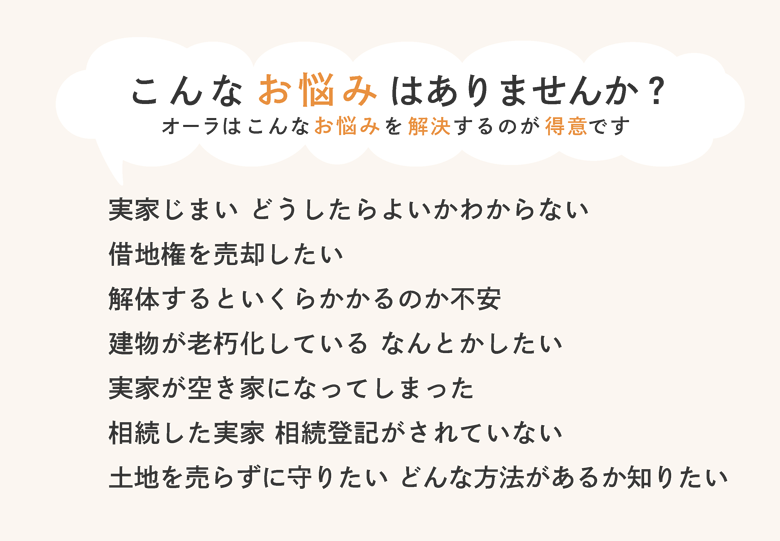 オーラはこんなお悩みを解決するのが得意です：実家じまい どうしたらよいかわからない／借地権を売却したい／解体するといくらかかるのか不安／建物が老朽化している なんとかしたい／実家が空き家になってしまった／相続した実家 相続登記がされていない／土地を売らずに守りたい どんな方法があるか知りたい
